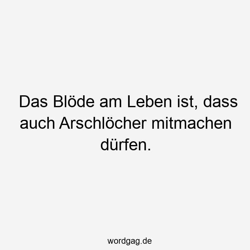 Das Blöde am Leben ist, dass auch Arschlöcher mitmachen dürfen.