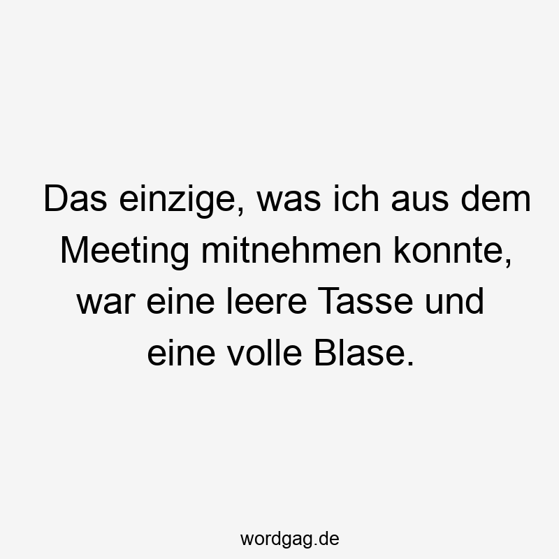 Das einzige, was ich aus dem Meeting mitnehmen konnte, war eine leere Tasse und eine volle Blase.