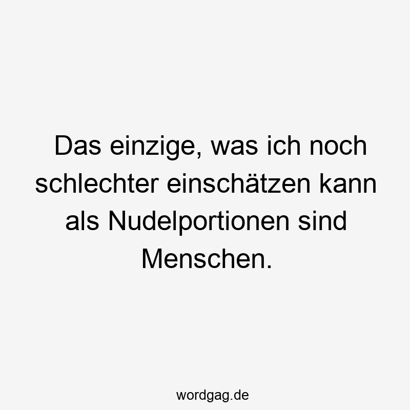 Das einzige, was ich noch schlechter einschätzen kann als Nudelportionen sind Menschen.