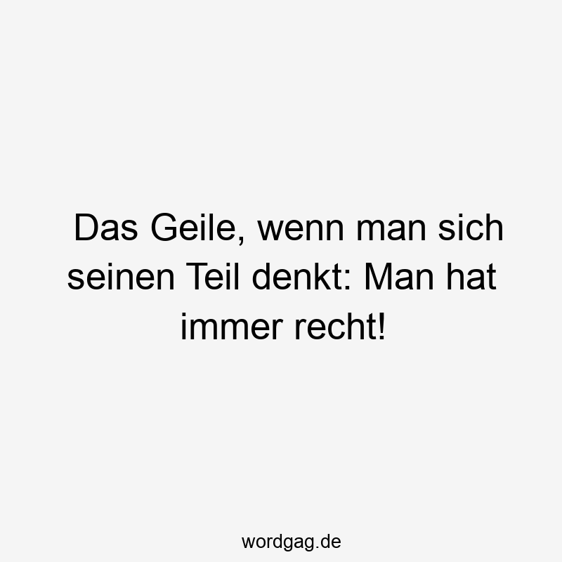 Das Geile, wenn man sich seinen Teil denkt: Man hat immer recht!