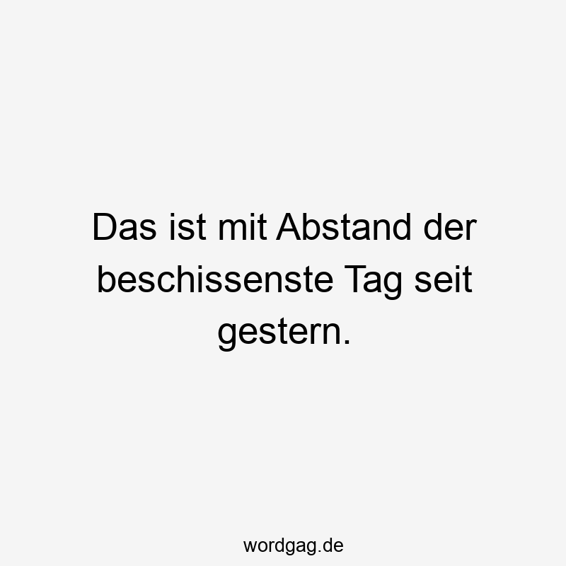 Das ist mit Abstand der beschissenste Tag seit gestern.