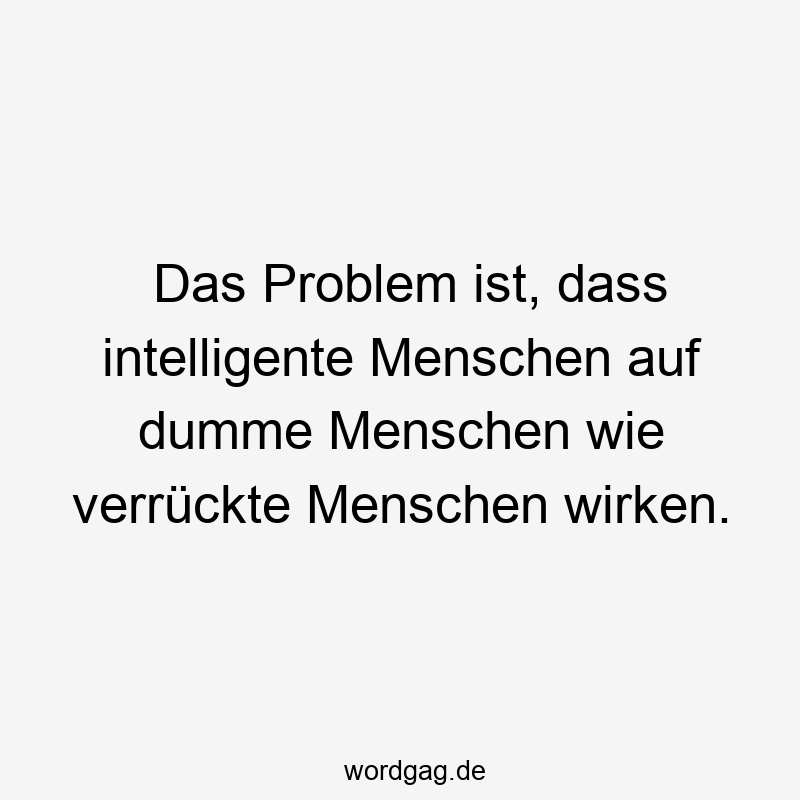 Das Problem ist, dass intelligente Menschen auf dumme Menschen wie verrückte Menschen wirken.
