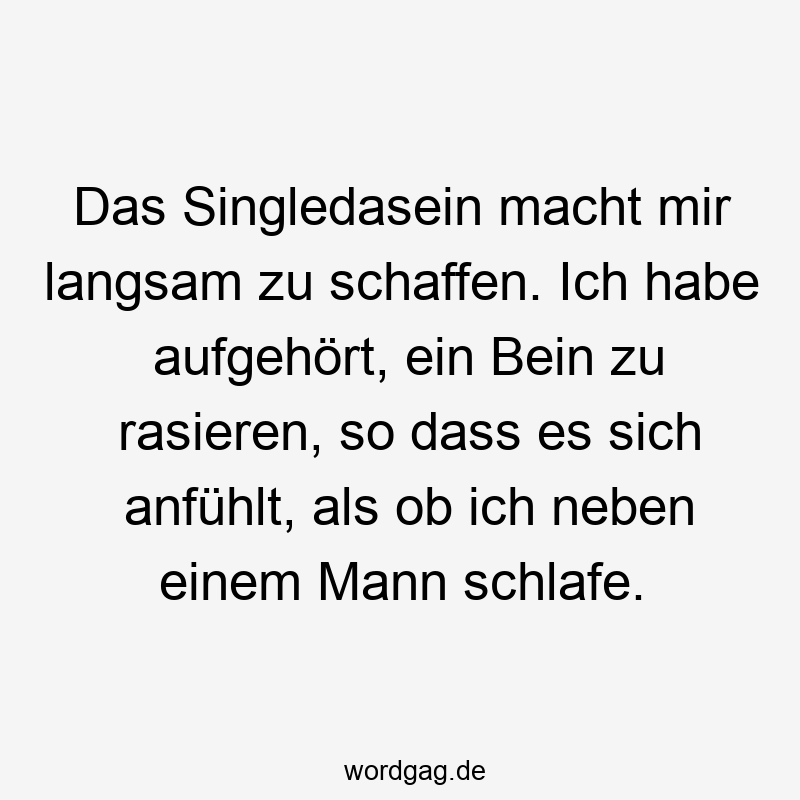 Das Singledasein macht mir langsam zu schaffen. Ich habe aufgehört, ein Bein zu rasieren, so dass es sich anfühlt, als ob ich neben einem Mann schlafe.