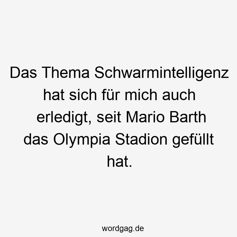 Das Thema Schwarmintelligenz hat sich für mich auch erledigt, seit Mario Barth das Olympia Stadion gefüllt hat.