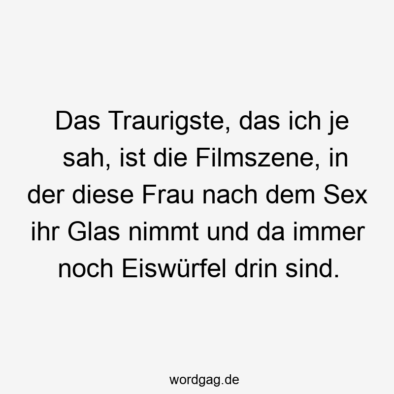 Das Traurigste, das ich je sah, ist die Filmszene, in der diese Frau nach dem Sex ihr Glas nimmt und da immer noch Eiswürfel drin sind.