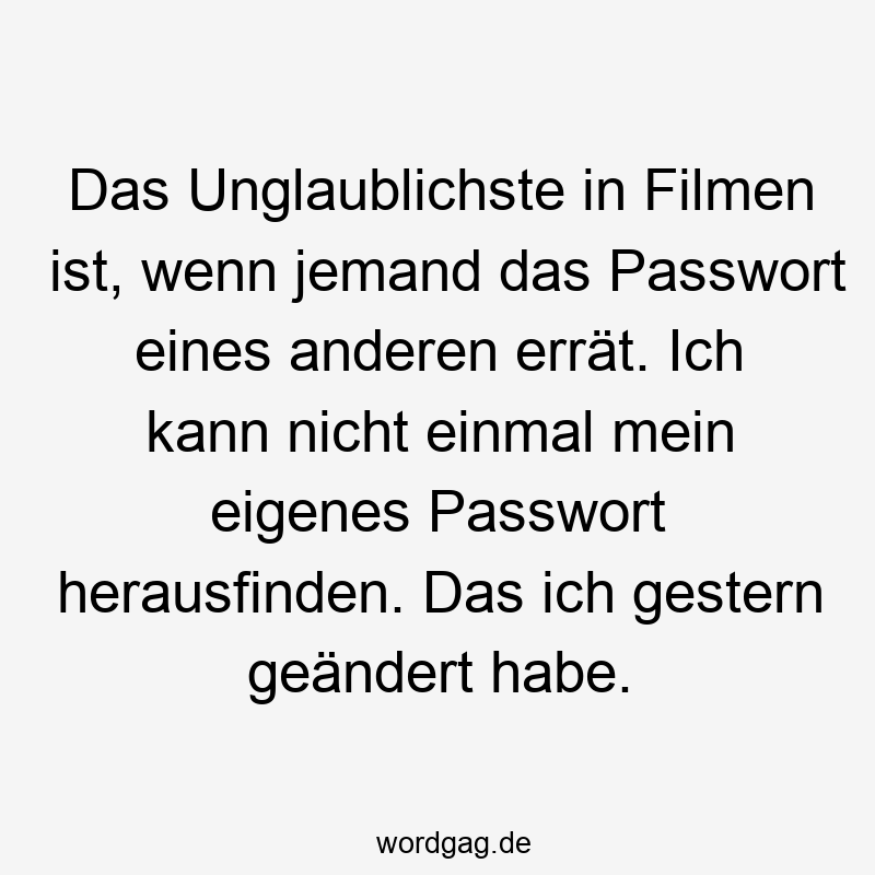 Das Unglaublichste in Filmen ist, wenn jemand das Passwort eines anderen errät. Ich kann nicht einmal mein eigenes Passwort herausfinden. Das ich gestern geändert habe.