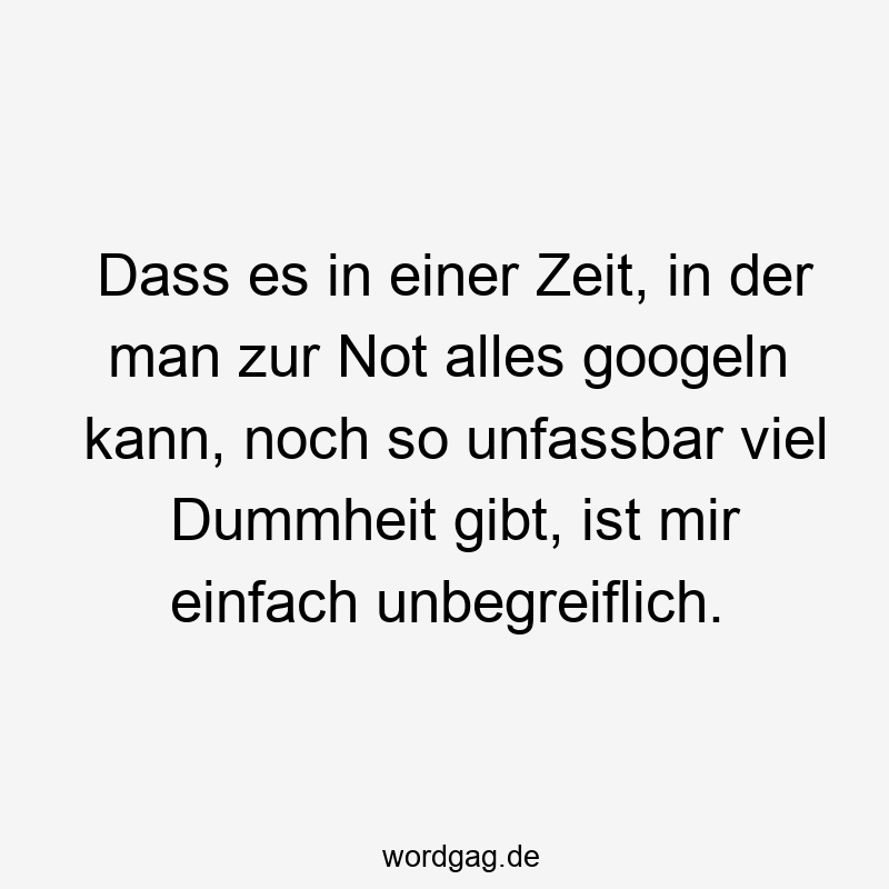 Dass es in einer Zeit, in der man zur Not alles googeln kann, noch so unfassbar viel Dummheit gibt, ist mir einfach unbegreiflich.