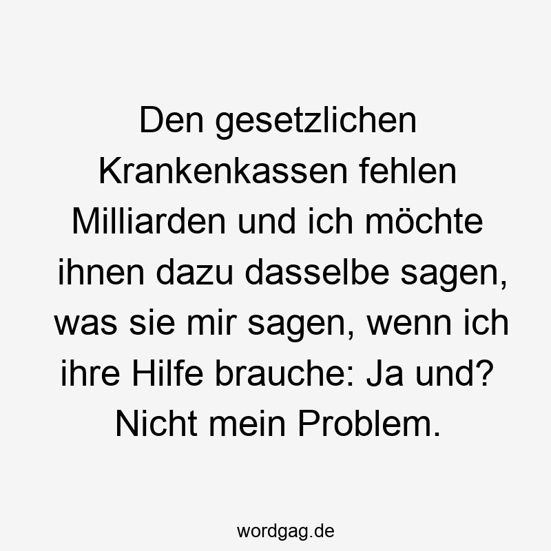 Den gesetzlichen Krankenkassen fehlen Milliarden und ich möchte ihnen dazu dasselbe sagen, was sie mir sagen, wenn ich ihre Hilfe brauche: Ja und? Nicht mein Problem.