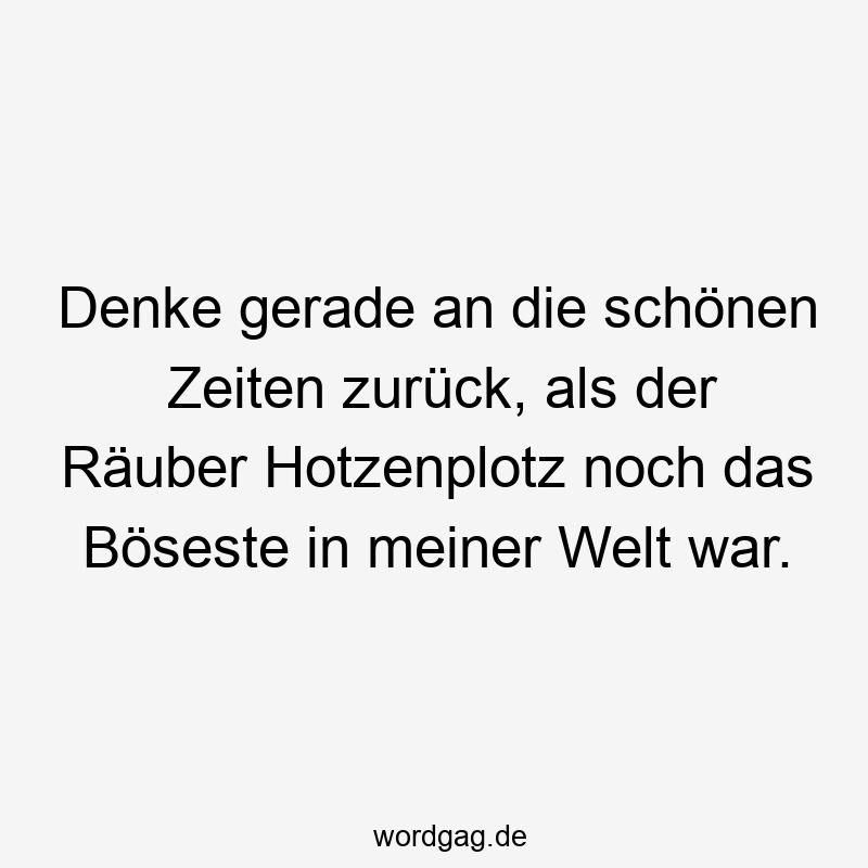 Denke gerade an die schönen Zeiten zurück, als der Räuber Hotzenplotz noch das Böseste in meiner Welt war.