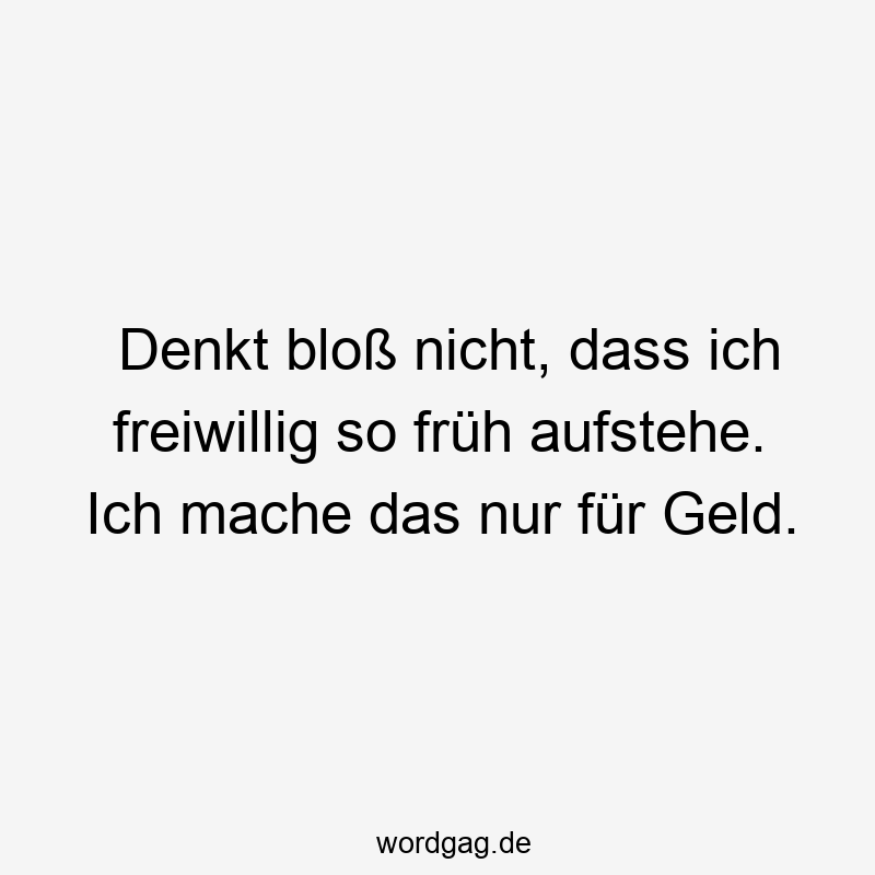 Denkt bloß nicht, dass ich freiwillig so früh aufstehe. Ich mache das nur für Geld.