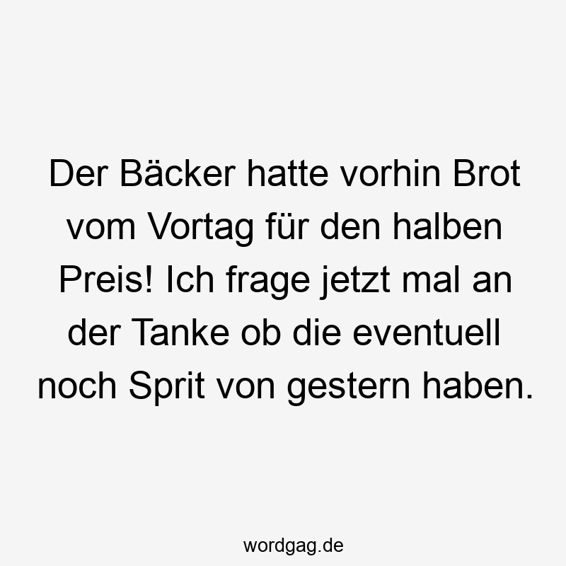 Der Bäcker hatte vorhin Brot vom Vortag für den halben Preis! Ich frage jetzt mal an der Tanke ob die eventuell noch Sprit von gestern haben.