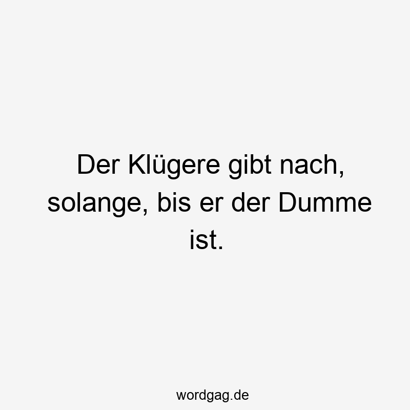 Der Klügere gibt nach, solange, bis er der Dumme ist.