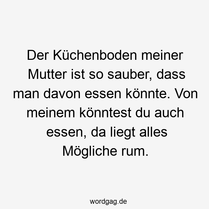 Der Küchenboden meiner Mutter ist so sauber, dass man davon essen könnte. Von meinem könntest du auch essen, da liegt alles Mögliche rum.