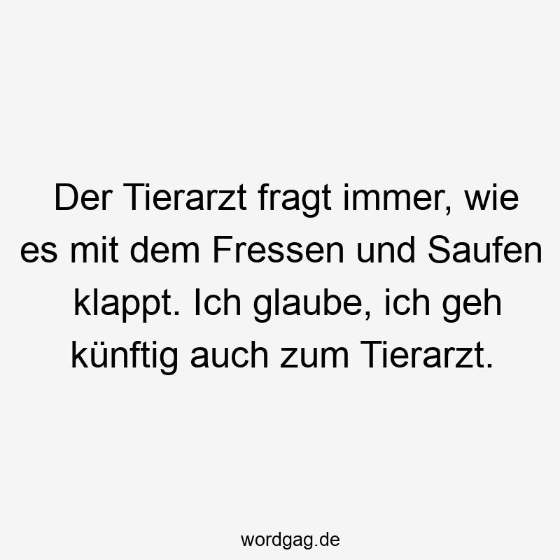 Der Tierarzt fragt immer, wie es mit dem Fressen und Saufen klappt. Ich glaube, ich geh künftig auch zum Tierarzt.