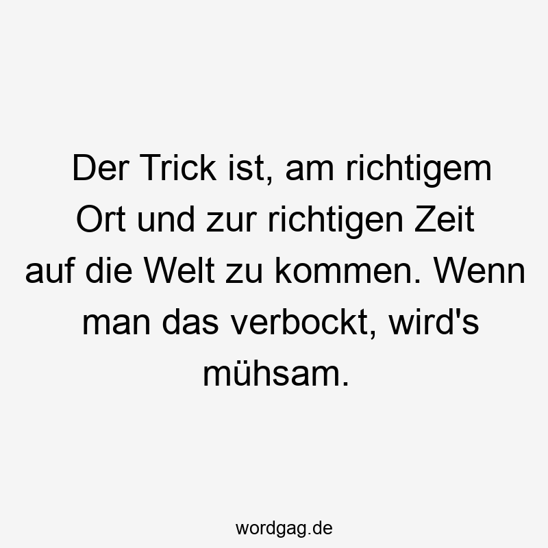 Der Trick ist, am richtigem Ort und zur richtigen Zeit auf die Welt zu kommen. Wenn man das verbockt, wird’s mühsam.