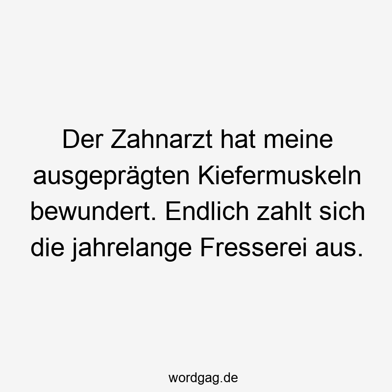 Der Zahnarzt hat meine ausgeprägten Kiefermuskeln bewundert. Endlich zahlt sich die jahrelange Fresserei aus.