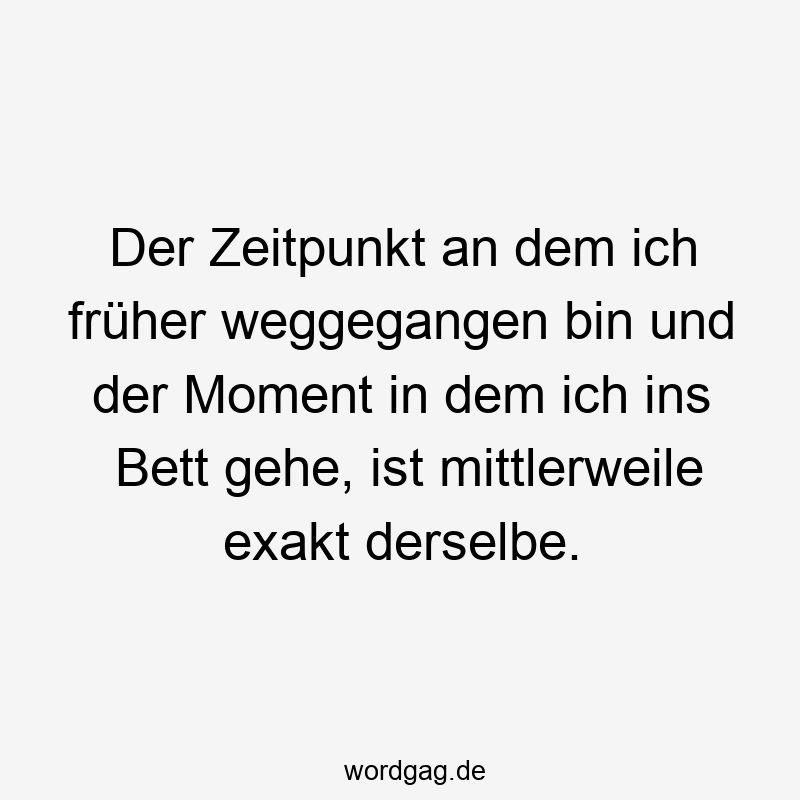Der Zeitpunkt an dem ich früher weggegangen bin und der Moment in dem ich ins Bett gehe, ist mittlerweile exakt derselbe.