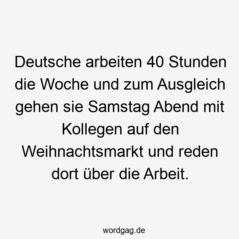 Deutsche arbeiten 40 Stunden die Woche und zum Ausgleich gehen sie Samstag Abend mit Kollegen auf den Weihnachtsmarkt und reden dort über die Arbeit.