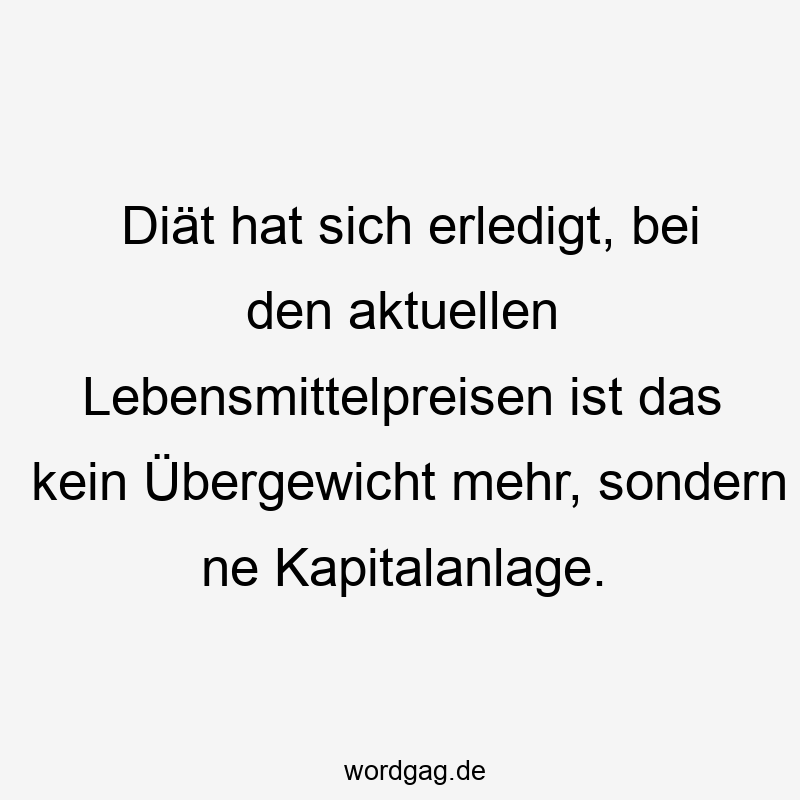 Diät hat sich erledigt, bei den aktuellen Lebensmittelpreisen ist das kein Übergewicht mehr, sondern ne Kapitalanlage.