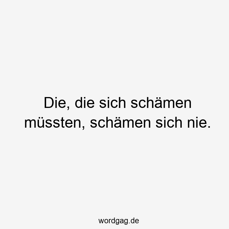 Die, die sich schämen müssten, schämen sich nie.