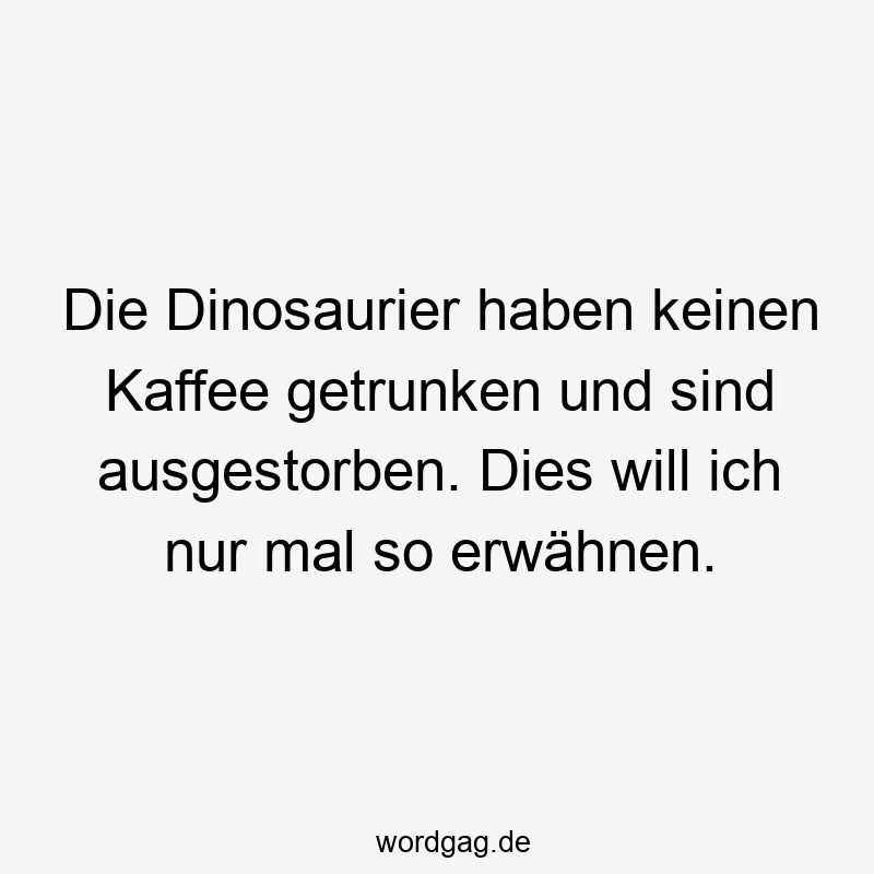 Die Dinosaurier haben keinen Kaffee getrunken und sind ausgestorben. Dies will ich nur mal so erwähnen.