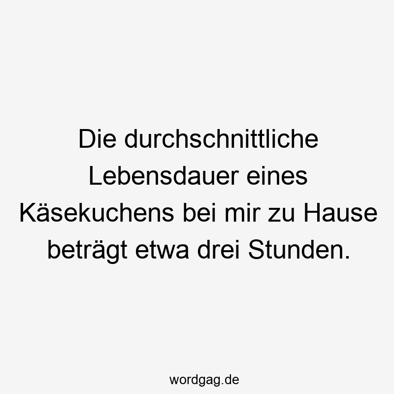 Die durchschnittliche Lebensdauer eines Käsekuchens bei mir zu Hause beträgt etwa drei Stunden.