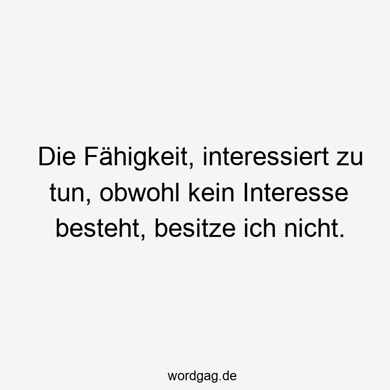 Die Fähigkeit, interessiert zu tun, obwohl kein Interesse besteht, besitze ich nicht.