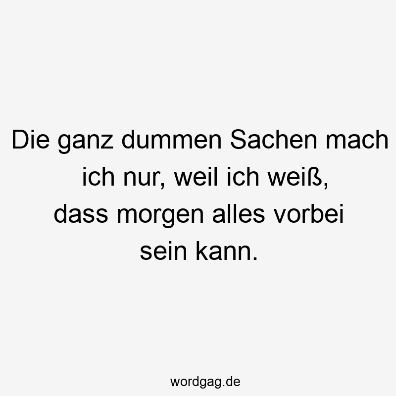 Die ganz dummen Sachen mach ich nur, weil ich weiß, dass morgen alles vorbei sein kann.