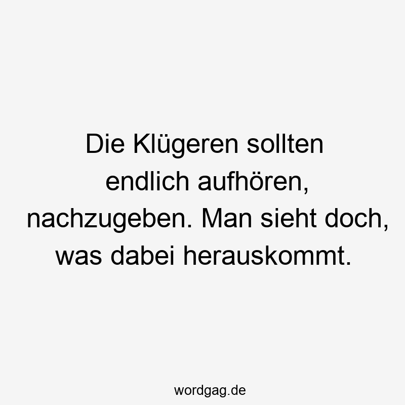 Die Klügeren sollten endlich aufhören, nachzugeben. Man sieht doch, was dabei herauskommt.
