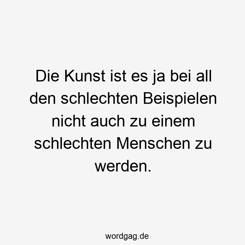 Die Kunst ist es ja bei all den schlechten Beispielen nicht auch zu einem schlechten Menschen zu werden.