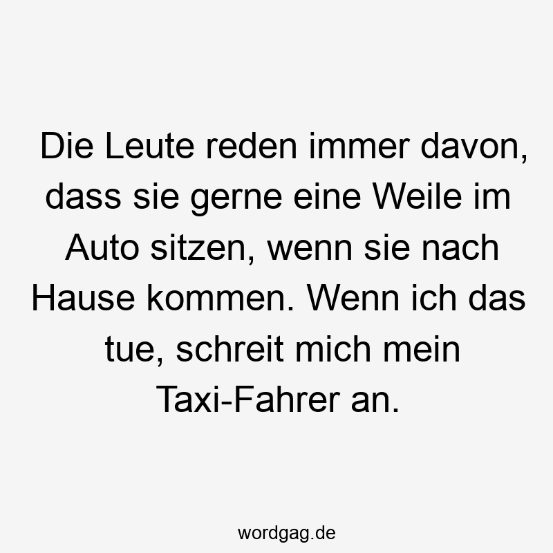 Die Leute reden immer davon, dass sie gerne eine Weile im Auto sitzen, wenn sie nach Hause kommen. Wenn ich das tue, schreit mich mein Taxi-Fahrer an.