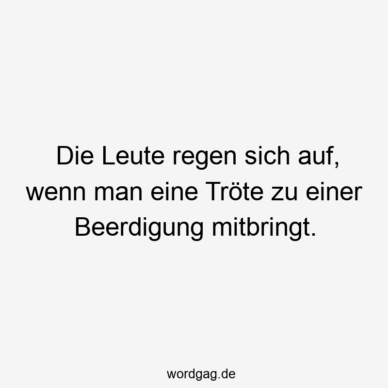 Die Leute regen sich auf, wenn man eine Tröte zu einer Beerdigung mitbringt.