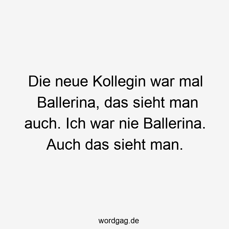 Die neue Kollegin war mal Ballerina, das sieht man auch. Ich war nie Ballerina. Auch das sieht man.