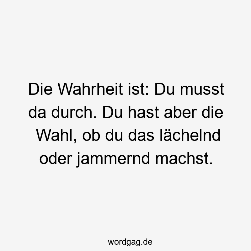 Die Wahrheit ist: Du musst da durch. Du hast aber die Wahl, ob du das lächelnd oder jammernd machst.