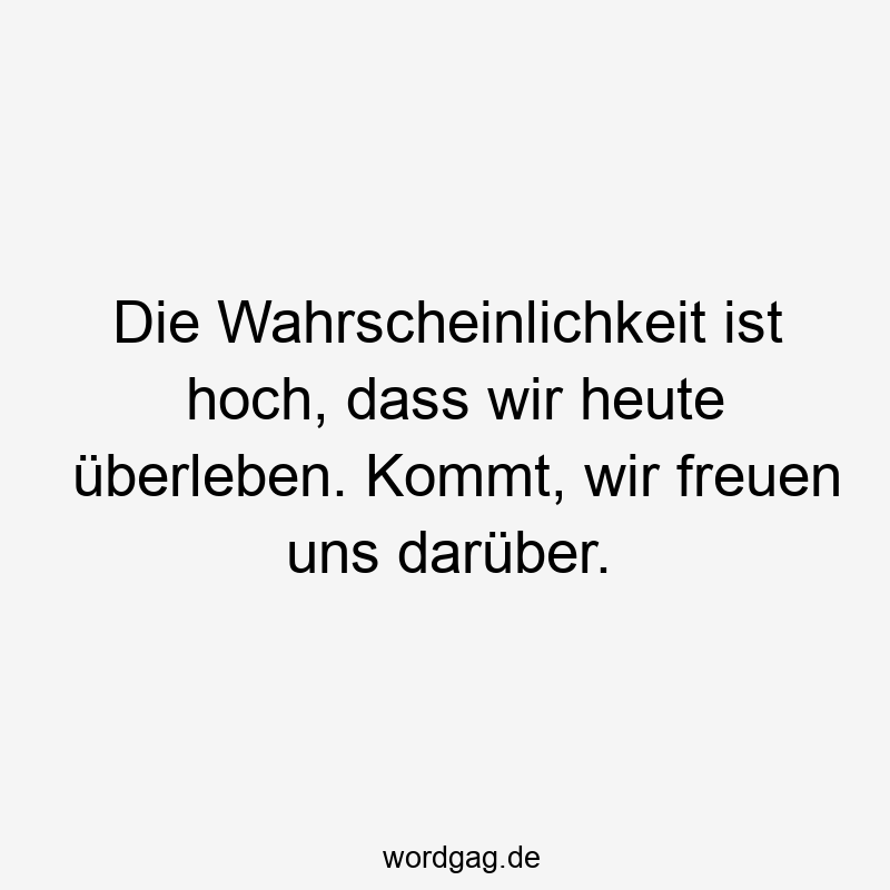 Die Wahrscheinlichkeit ist hoch, dass wir heute überleben. Kommt, wir freuen uns darüber.
