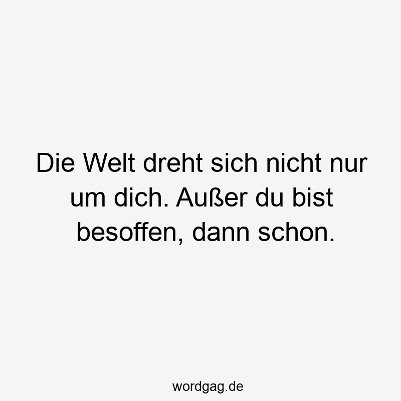 Die Welt dreht sich nicht nur um dich. Außer du bist besoffen, dann schon.