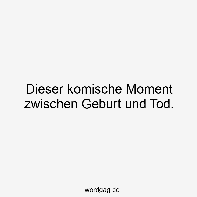 Dieser komische Moment zwischen Geburt und Tod.