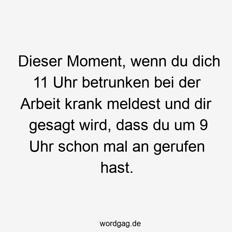 Dieser Moment, wenn du dich 11 Uhr betrunken bei der Arbeit krank meldest und dir gesagt wird, dass du um 9 Uhr schon mal an gerufen hast.