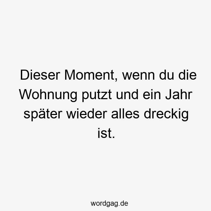 Dieser Moment, wenn du die Wohnung putzt und ein Jahr später wieder alles dreckig ist.