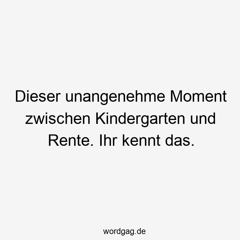 Dieser unangenehme Moment zwischen Kindergarten und Rente. Ihr kennt das.