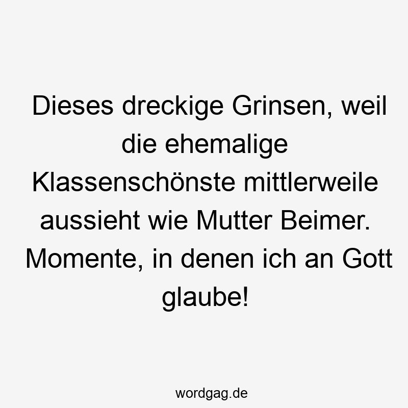 Dieses dreckige Grinsen, weil die ehemalige Klassenschönste mittlerweile aussieht wie Mutter Beimer. Momente, in denen ich an Gott glaube!