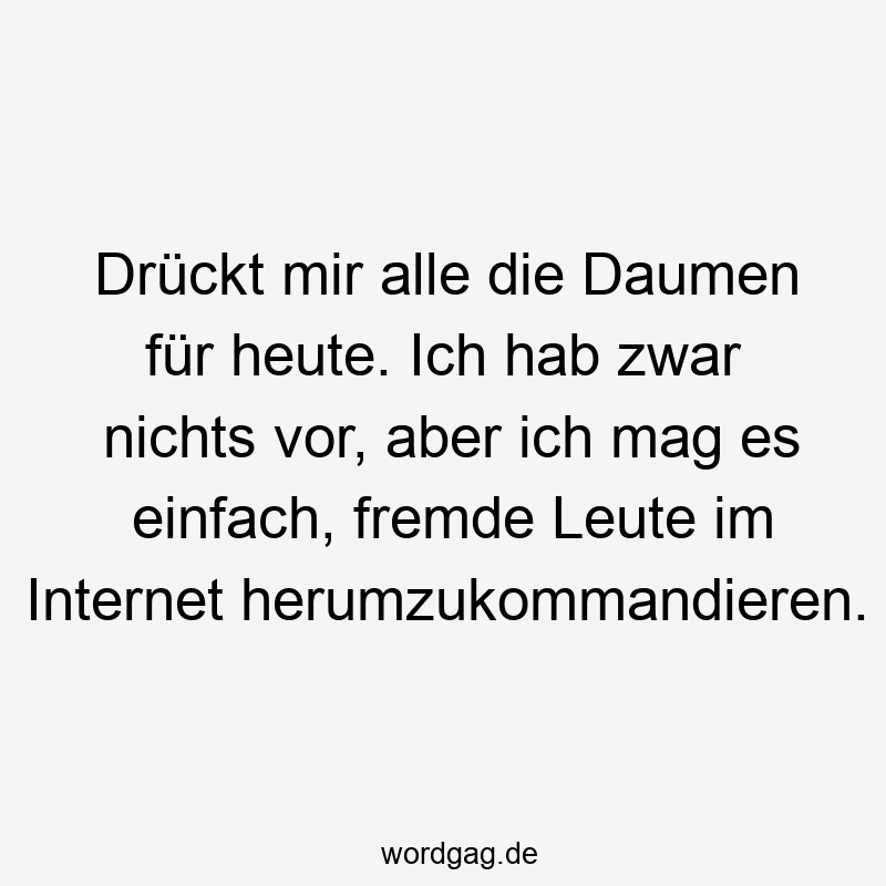 Drückt mir alle die Daumen für heute. Ich hab zwar nichts vor, aber ich mag es einfach, fremde Leute im Internet herumzukommandieren.