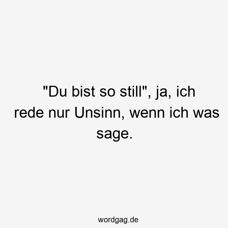 „Du bist so still“, ja, ich rede nur Unsinn, wenn ich was sage.