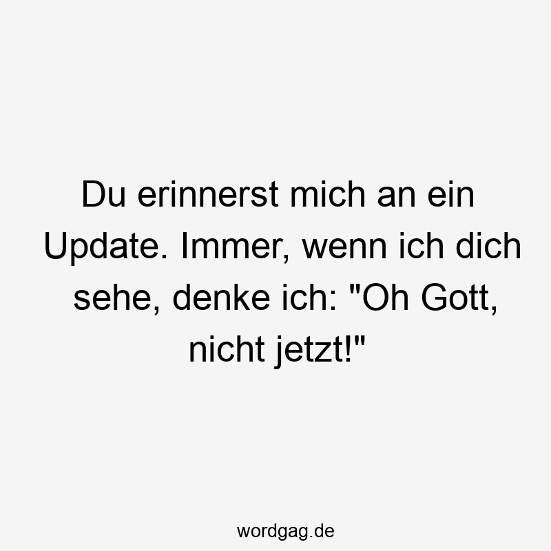 Du erinnerst mich an ein Update. Immer, wenn ich dich sehe, denke ich: "Oh Gott, nicht jetzt!"