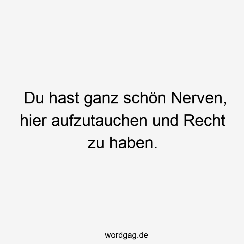 Du hast ganz schön Nerven, hier aufzutauchen und Recht zu haben.