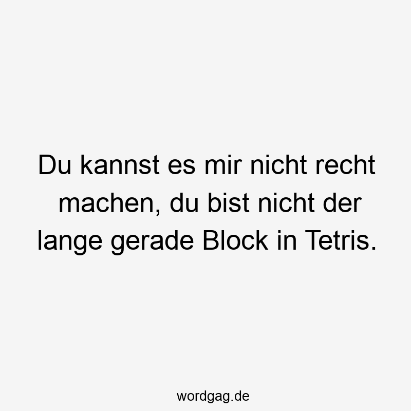 Du kannst es mir nicht recht machen, du bist nicht der lange gerade Block in Tetris.