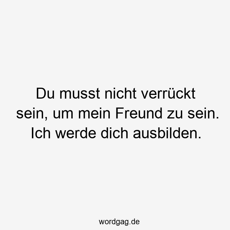 Du musst nicht verrückt sein, um mein Freund zu sein. Ich werde dich ausbilden.