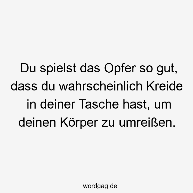 Du spielst das Opfer so gut, dass du wahrscheinlich Kreide in deiner Tasche hast, um deinen Körper zu umreißen.