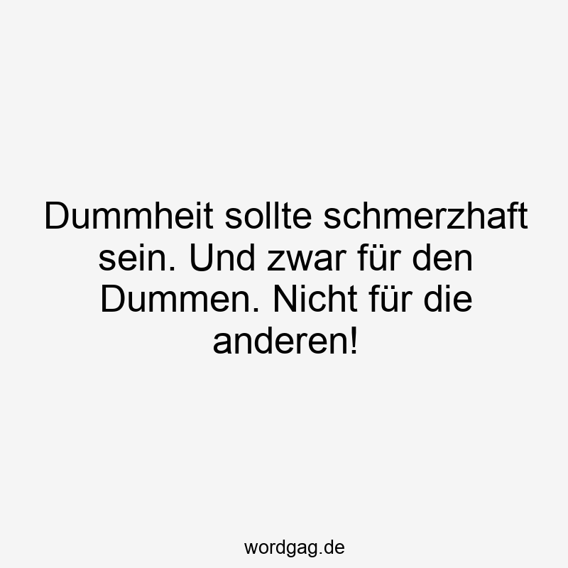 Dummheit sollte schmerzhaft sein. Und zwar für den Dummen. Nicht für die anderen!