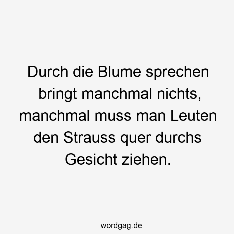 Durch die Blume sprechen bringt manchmal nichts, manchmal muss man Leuten den Strauss quer durchs Gesicht ziehen.